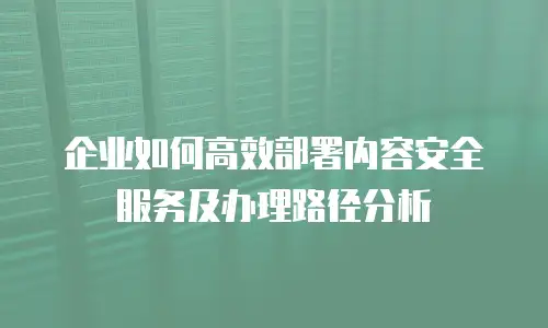 企业如何高效部署内容安全服务及办理路径分析