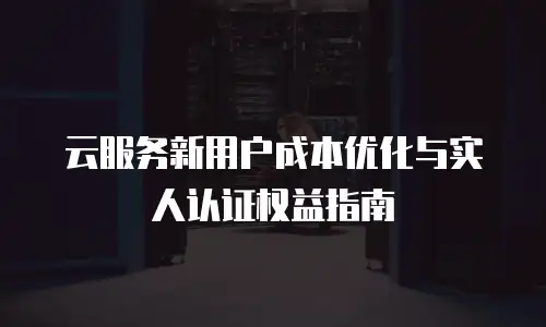 云服务新用户成本优化与实人认证权益指南