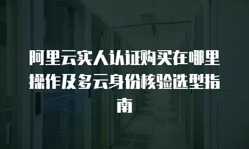 阿里云实人认证购买在哪里操作及多云身份核验选型指南