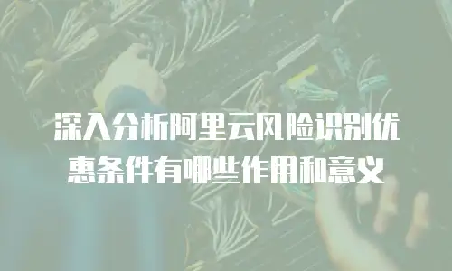 深入分析阿里云风险识别优惠条件有哪些作用和意义