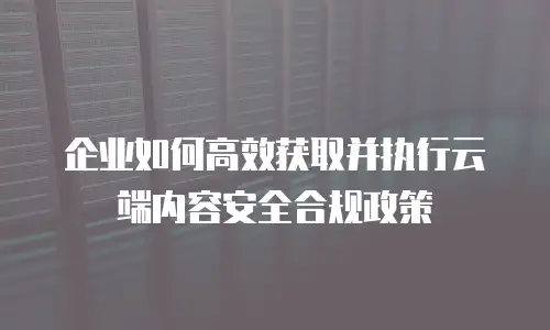 企业如何高效获取并执行云端内容安全合规政策