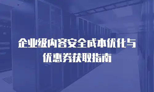 企业级内容安全成本优化与优惠券获取指南