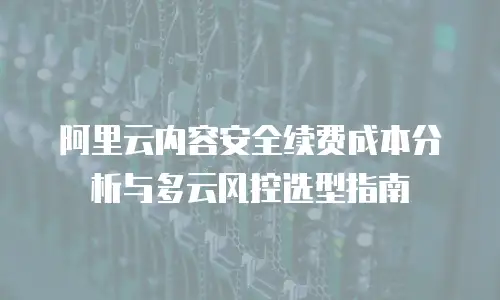阿里云内容安全续费成本分析与多云风控选型指南