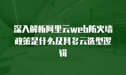 深入解析阿里云web防火墙政策是什么及其多云选型逻辑