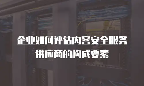 企业如何评估内容安全服务供应商的构成要素