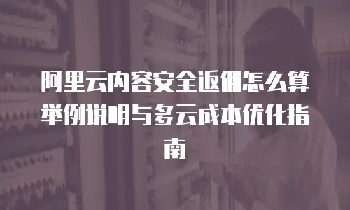 阿里云内容安全返佣怎么算举例说明与多云成本优化指南