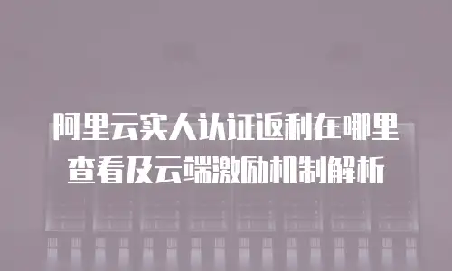 阿里云实人认证返利在哪里查看及云端激励机制解析