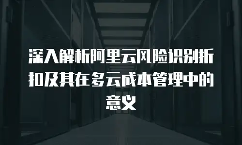 深入解析阿里云风险识别折扣及其在多云成本管理中的意义