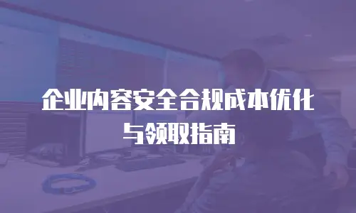 企业内容安全合规成本优化与领取指南