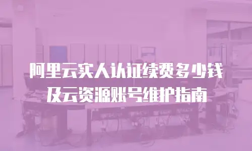 阿里云实人认证续费多少钱及云资源账号维护指南