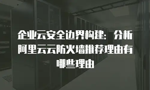 企业云安全边界构建：分析阿里云云防火墙推荐理由有哪些理由