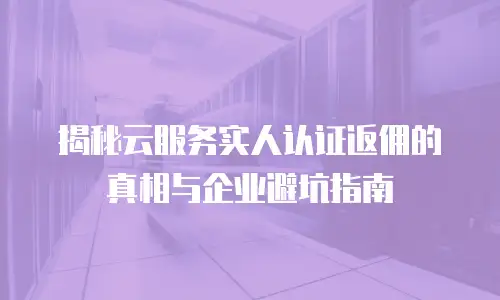 揭秘云服务实人认证返佣的真相与企业避坑指南