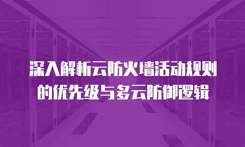 深入解析云防火墙活动规则的优先级与多云防御逻辑