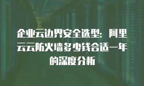 企业云边界安全选型：阿里云云防火墙多少钱合适一年的深度分析