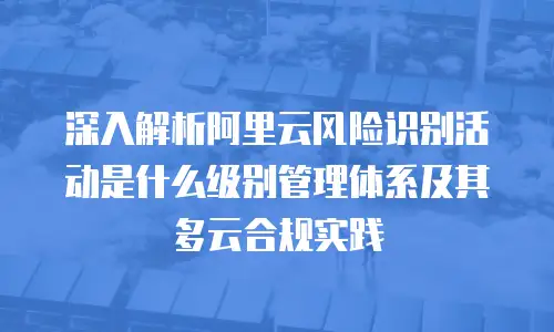 深入解析阿里云风险识别活动是什么级别管理体系及其多云合规实践