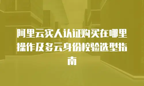 阿里云实人认证购买在哪里操作及多云身份校验选型指南
