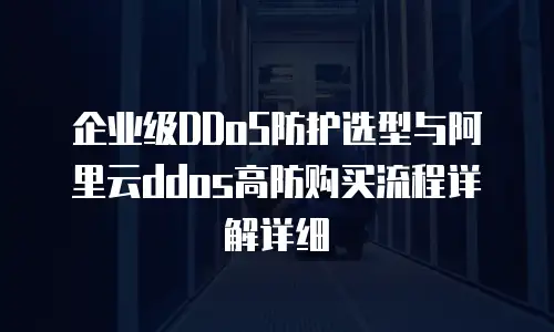 企业级DDoS防护选型与阿里云ddos高防购买流程详解详细