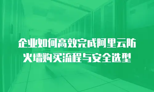 企业如何高效完成阿里云防火墙购买流程与安全选型