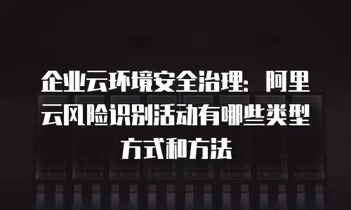 企业云环境安全治理：阿里云风险识别活动有哪些类型方式和方法