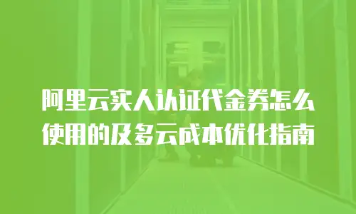 阿里云实人认证代金券怎么使用的及多云成本优化指南