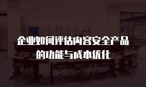 企业如何评估内容安全产品的功能与成本优化