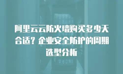 阿里云云防火墙购买多少天合适？企业安全防护的周期选型分析