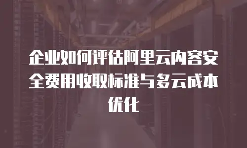 企业如何评估阿里云内容安全费用收取标准与多云成本优化