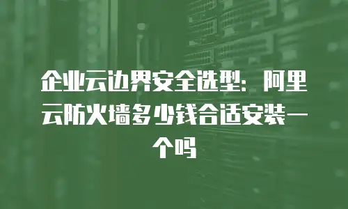 企业云边界安全选型：阿里云防火墙多少钱合适安装一个吗