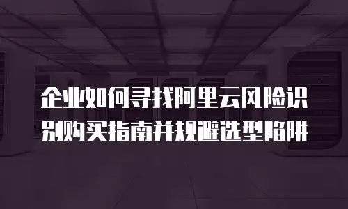 企业如何寻找阿里云风险识别购买指南并规避选型陷阱