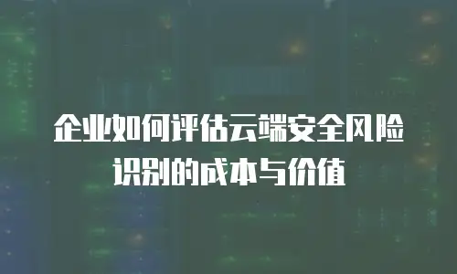 企业如何评估云端安全风险识别的成本与价值