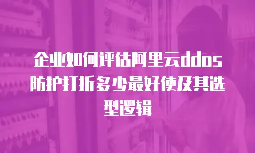 企业如何评估阿里云ddos防护打折多少最好使及其选型逻辑