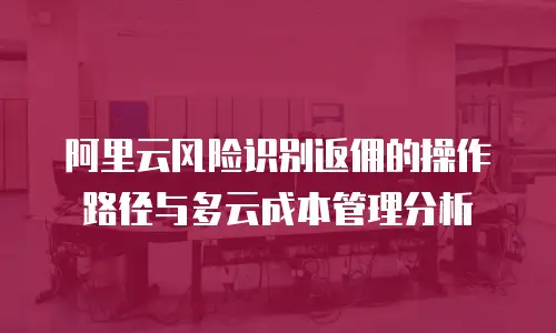 阿里云风险识别返佣的操作路径与多云成本管理分析