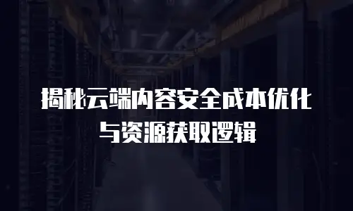 揭秘云端内容安全成本优化与资源获取逻辑