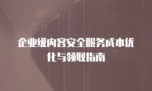 企业级内容安全服务成本优化与领取指南