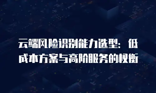 云端风险识别能力选型：低成本方案与高阶服务的权衡