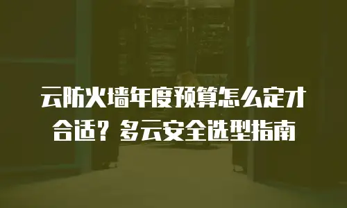 云防火墙年度预算怎么定才合适？多云安全选型指南