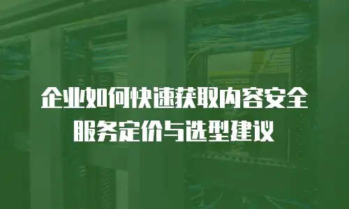 企业如何快速获取内容安全服务定价与选型建议