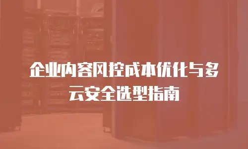 企业内容风控成本优化与多云安全选型指南