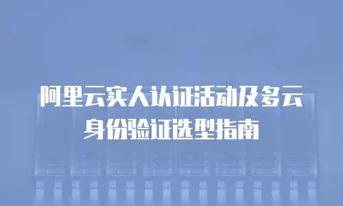阿里云实人认证活动及多云身份验证选型指南
