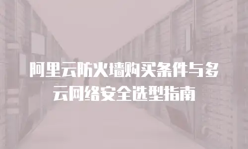 阿里云防火墙购买条件与多云网络安全选型指南