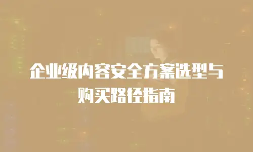 企业级内容安全方案选型与购买路径指南