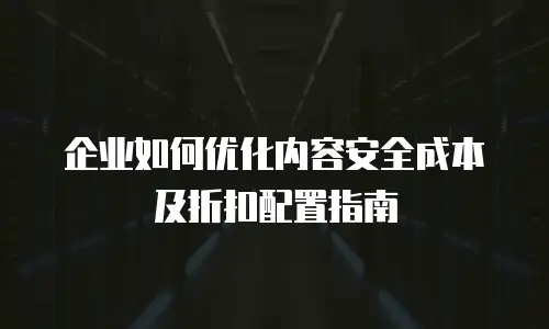企业如何优化内容安全成本及折扣配置指南