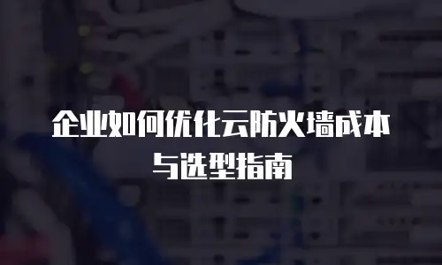 企业如何优化云防火墙成本与选型指南