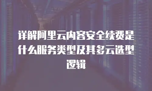 详解阿里云内容安全续费是什么服务类型及其多云选型逻辑