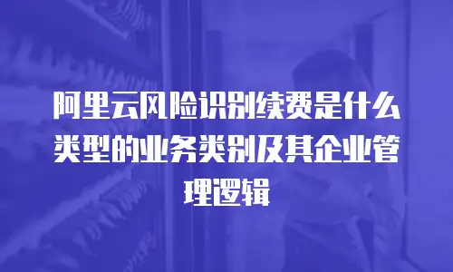 阿里云风险识别续费是什么类型的业务类别及其企业管理逻辑