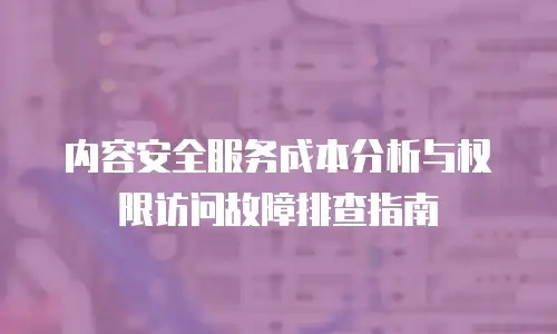 内容安全服务成本分析与权限访问故障排查指南