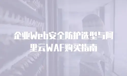 企业Web安全防护选型与阿里云WAF购买指南