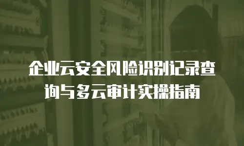 企业云安全风险识别记录查询与多云审计实操指南