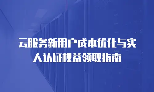 云服务新用户成本优化与实人认证权益领取指南