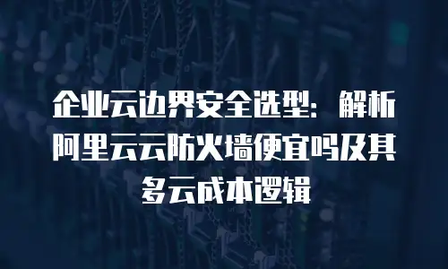 企业云边界安全选型：解析阿里云云防火墙便宜吗及其多云成本逻辑